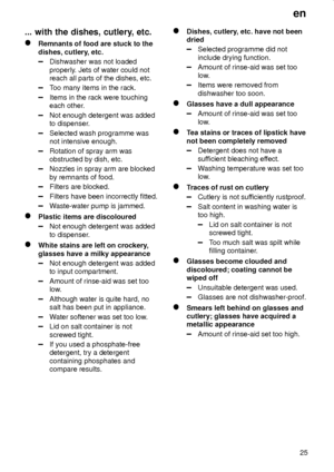 Page 25en
25
... with the dishes, cutlery, etc.
Remnants of food are stuck to the
dishes, cutlery, etc.
Dishwasher was not loaded
properly. Jets of water could not
reach all parts of the dishes, etc.
Too many items in the rack.
Items in the rack were touching
each other.
Not enough detergent was added
to dispenser.
Selected wash programme was
not intensive enough.
Rotation of spray arm was
obstructed by dish, etc.
Nozzles in spray arm are blocked
by remnants of food.
Filters are blocked.
Filters have been...