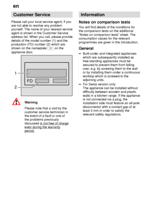 Page 26en
26
Customer Service
Please call your local service agent, if you
are not able to resolve any problem
yourself. The name of your nearest service
agent is shown in the Customer Service
address list. When you call, please provide
details of the model number (1) and the
production (FD) number (2) which are
shown on the nameplate 
31 on the
appliance door.
FD
1
2
Warning
Please note that a visit by the
customer service technician in
the event of a fault or one of
the problems previously
discussed is not...