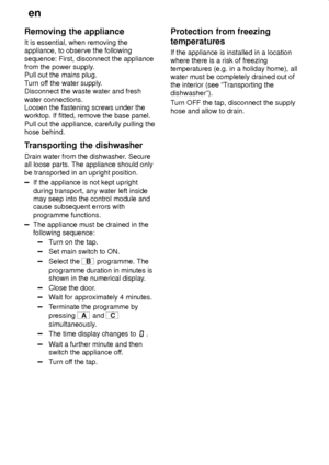 Page 28en
28
Removing the appliance
It is essential, when removing the
appliance, to observe the following
sequence: First, disconnect the appliance
from the power supply.
Pull out the mains plug.
Turn off the water supply.
Disconnect the waste water and fresh
water connections.
Loosen the fastening screws under the
worktop. If fitted, remove the base panel.
Pull out the appliance, carefully pulling the
hose behind.
Transporting the dishwasher
Drain water from the dishwasher. Secure
all loose parts. The...