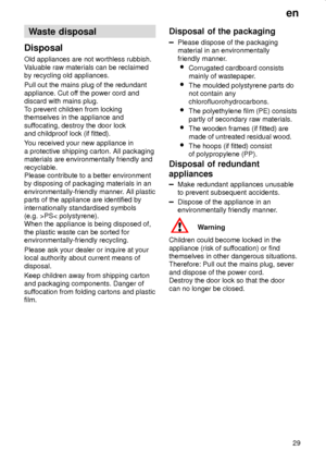 Page 29en
29
Waste disposal
Disposal
Old appliances are not worthless rubbish.
Valuable raw materials can be reclaimed
by recycling old appliances.
Pull out the mains plug of the redundant
appliance. Cut off the power cord and
discard with mains plug.
To prevent children from locking
themselves in the appliance and
suffocating, destroy the door lock
and childproof lock (if fitted).
You received your new appliance in
a protective shipping carton. All packaging
materials are environmentally friendly and...