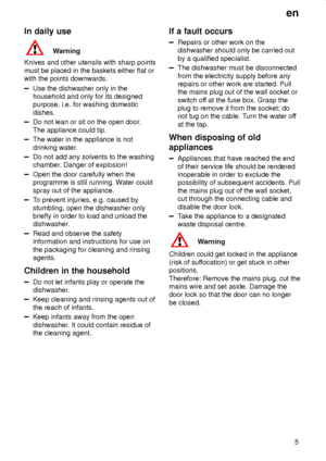 Page 5en
5
In daily use
Warning
Knives and other utensils with sharp points
must be placed in the baskets either flat or
with the points downwards.
Use the dishwasher only in the
household and only for its designed
purpose, i.e. for washing domestic
dishes.
Do not lean or sit on the open door.
The appliance could tip.
The water in the appliance is not
drinking water.
Do not add any solvents to the washing
chamber. Danger of explosion!
Open the door carefully when the
programme is still running. Water could...