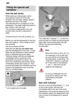 Page 8en
8
Filling the special salt
container
How the salt works
While washing is taking place, salt is
automatically rinsed out of the salt
container into the water softener where it
dissolves the lime in the water.
The dissolved lime is pumped out of the
dishwasher. The water softening system is
then ready for the next load.
This process of regeneration can only
function when the salt is dissolved in
water.
Unscrew the lid on the salt container 
24.
Before you use the dishwasher for the first
time, pour...