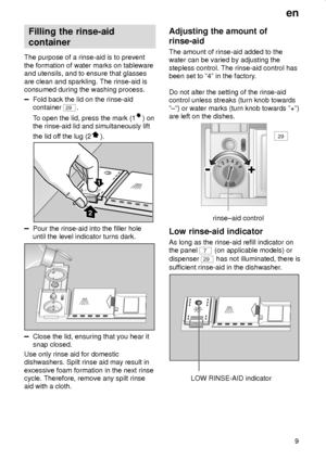 Page 9en
9
Filling the rinse-aid
container
The purpose of a rinse-aid is to prevent
the formation of water marks on tableware
and utensils, and to ensure that glasses
are clean and sparkling. The rinse-aid is
consumed during the washing process.
Fold back the lid on the rinse-aid
container 
29.
To open the lid, press the mark (1
) on
the rinse-aid lid and simultaneously lift
the lid off the lug (2
).
1
2
Pour the rinse-aid into the filler hole
until the level indicator turns dark.
Close the lid, ensuring that...