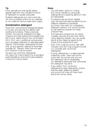 Page 13en13
Tip 
If the utensils are only lightly soiled,  
slightly less than the indicated amount  
of detergent is usually adequate.  
Suitable detergents and care products  
can be purchased online via our website  
or via customer service (see back page). 
Combination detergent 
Apart from conventional detergents (Solo),  
a number of products are offered with  
additional functions. These products 
contain not only the detergent but also  
rinse-aid and salt replacement substances  
(3in1) and, depending...