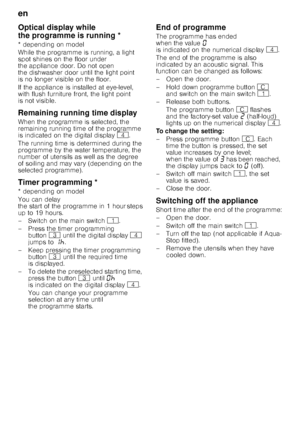 Page 16en 
16
Optical display while  
the programme is running * 
* depending on model 
While the programme is running, a light  
spot shines on the floor under  
the appliance door. Do not open  
the dishwasher door until the light point  
is no longer visible on the floor. 
If the appliance is installed at eye-level,  
with flush furniture front, the light point  
is not visible.  
Remaining running time display 
When the programme is selected, the  
remaining running time of the programme  
is indicated on...