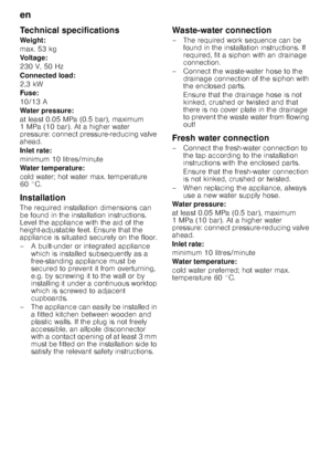 Page 24en 
24
Technical specifications 
Weight: 
max. 53 kg
Voltage:
230 V, 50 Hz 
Connected load: 
2,3 kW
Fuse: 
10/13 A 
Water pressure:
at least 0.05 MPa (0.5 bar), maximum  
1MPa (10bar). At a higher water 
pressure: connect pressure-reducing valve  
ahead. 
Inlet rate: 
minimum 10 litres/minute 
Water temperature: 
cold water; hot water max. temperature  
60 °C. 
Installation 
The required installation dimensions can  
be found in the installation instructions.  
Level the appliance with the aid of the...