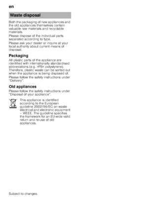 Page 26en 
26
Both the packaging of new appliances and  
the old appliances themselves contain 
valuable raw materials and recyclable  
materials. 
Please dispose of the individual parts  
separated according to type. 
Please ask your dealer or inquire at your  
local authority about current means of  
disposal. 
Packaging 
All plastic parts of the appliance are  
identified with internationally standardised  
abbreviations (e.g. >PS< polystyrene).  
Therefore, plastic waste can be sorted out  
when the...