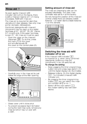 Page 8en 
8
As soon as the rinse-aid refill  
indicator
` is lit on the fascia, there 
is still a rinse-aid reserve of 1–2 rinsing  
processes. Refill with rinse aid. 
The rinse aid is required for stain-free  
utensils and clear glasses. Use only rinse  
aid for domestic dishwashers. 
Combined detergents with rinse-aid  
component may be used up to a water  
hardness of 21° dH (37° fH, 26° Clarke,  
3.7 mmol/l) only. If the water hardness  
is over 21° dH, rinse aid must be used. 
– Open the cover on the...