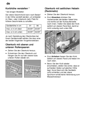 Page 12de
12
Korbh’he
 verstellen *
*  bei einigen Modellen
Der obere Geschirrkorb kann nach Bedarf in der H’he verstellt werden, um entweder im Ober± oder Unterkorb mehr Platz f˜rh’here Geschirrteile zu schaf fen.
Ger‚teh’he in cm
8186
max. ù in cm oben20/25*20/25*
max. ù in cm unten30/25*34/29*
Je nach Gestaltung des Oberkorbes bei Ihrem Ger‚temodell w‚hlen Sie dazu eine der beiden folgenden V orgehensweisen:
Oberkorb  mit oberen und
unteren Rollenpaaren
Ziehen  Sie den Oberkorb heraus.
Entnehmen Sie den...