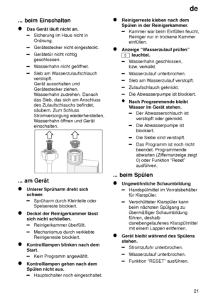 Page 21de21
...
 beim Einschalten
Das  Ger‚t l‚uft nicht an.
Sicherung im Haus nicht in Ordnung.
Ger‚testecker nicht eingesteckt.
Ger‚tet˜r nicht richtig geschlossen.
Wasserhahn nicht ge’f fnet.
Sieb am Wasserzulaufschlauch
verstopft.  Ger‚t ausschalten und Ger‚testecker ziehen. W asserhahn zudrehen. Danach
das Sieb, das sich am Anschlussdes Zulaufschlauchs befindet,s‚ubern. Zum Schluss Stromversorgung wiederherstellen, W asserhahn ’f fnen und Ger‚t
einschalten.
...  am Ger‚t
Unterer  Spr˜harm dreht sich...