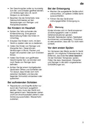 Page 5de5
Der Geschirrsp˜ler sollte nur kurzzeitig zum Be- und Entladen ge’f fnet werden,
um V erletzungen wie z.B. durch
Stolpern zu verhindern.
Beachten Sie die Sicherheits- bzw .
Gebrauchshinweise auf den V erpackungen von Reiniger- und
Klarsp˜lerprodukten.
Bei  Kindern im Haushalt
Nutzen  Sie, falls vorhanden,die
Kindersicherung. Eine genaue Beschreibung finden Sie hinten im Umschlag
Erlauben Sie Kindern nicht, mit dem Ger‚t zu spielen oder es zu bedienen.
Halten Sie Kinder von Reiniger und Klarsp˜ler...