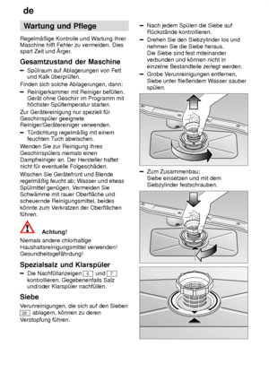 Page 20de
20 Wartung
 und Pflege
Regelm‚ûige  Kontrolle und W artung Ihrer
Maschine hilft Fehler zu vermeiden. Dies spart Zeit und rger .
Gesamtzustand  der Maschine
Sp˜lraum auf Ablagerungen von Fett
und Kalk ˜berpr˜fen.
Finden sich solche Ablagerungen, dann:
Reinigerkammer mit Reiniger bef˜llen. Ger‚t ohne Geschirr im Programm mith’chster Sp˜ltemperatur starten.
Zur Ger‚tereinigung nur speziell f˜r Geschirrsp˜ler geeignete Reiniger/Ger‚tereiniger verwenden.
T˜rdichtung regelm‚ûig mit einem feuchten T uch...