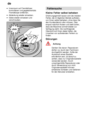 Page 22de
22
Innenraum auf Fremdk’rper kontrollieren und gegebenenfallsFremdk’rper entfernen.
Abdeckung wieder einsetzen.
Siebe wieder einsetzen und verschrauben.
2
click
3
Fehlersuche
Kleine  Fehler selbst beheben
Erfahrungsgem‚û  lassen sich die meisten
Fehler , die im t‚glichen Betrieb auftreten,
von Ihnen selbst beheben, ohne dass Sie den Kundendienst rufen m˜ssen. Dies erspart nat˜rlich Kosten und stellt sicher ,
dass die Maschine schnell wieder zurV erf˜gung steht. Die nachfolgende
bersicht soll Ihnen...