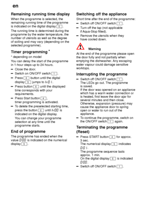 Page 16en
16
Remaining
 running time display
When  the programme is selected, the
remaining running time of the programme is indicated on the digital display 
5.
The running time is determined during the programme by the water temperature, thenumber of utensils as well as the degree of soiling and may vary (depending on the selected programme). 
Timer  programming *
* depending  on model
Y ou can delay the start of the programme
in 1-hour steps up to 24 hours.
Close the door .
Switch on ON/OFF switch 1.
Press 6...