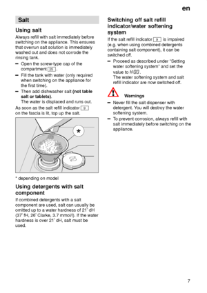 Page 7en7
Salt
Using salt Always  refill with salt immediately before
switching on the appliance. This ensures that overrun salt solution is immediately washed out and does not corrode the rinsing tank.
Open the screw-type cap of the compartment 
25 .
Fill the tank with water (only required when switching on the appliance for the first time).
Then add dishwasher salt  (not table
salt or tablets) .
The water is displaced and runs out.
As soon as the salt refill indicator 
9
on the fascia is lit, top up the...