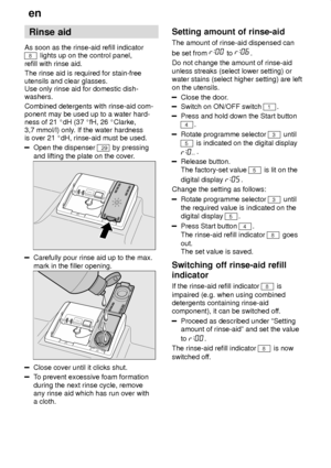 Page 8en
8 Rinse
 aid
As  soon as the rinse-aid refill indicator
8 lights up on the control panel,
refill with rinse aid. The rinse aid is required for stain-free utensils and clear glasses. Use only rinse aid for domestic dish- washers. Combined detergents with rinse-aid com- ponent may be used up to a water hard-ness of 21  dH (37  fH, 26  Clarke,
3,7 mmol/l) only . If the water hardness
is over 21  dH, rinse-aid must be used.
Open the dispenser 29 by pressing
and lifting the plate on the cover .
Carefully...