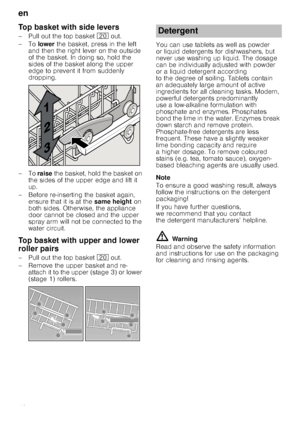 Page 12en
12
Top basket with side levers
– Pull out the top basket 1 out. 
–To  lower the basket, press in the left 
and then the right lever on the outside  
of the basket. In doing so, hold the  
sides of the basket along the upper 
edge to prevent it from suddenly 
dropping.
–To  raise the basket, hold the basket on 
the sides of the upper edge and lift it  
up.
– Before re-inserting the basket again,  ensure that it is at the  same height on 
both sides. Otherwise, the appliance  
door cannot be closed and...