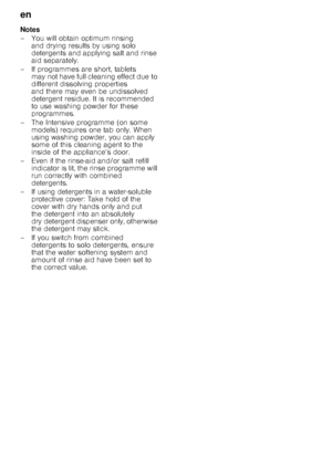 Page 14en
14
Notes 
– You will obtain optimum rinsing 
and drying results by using solo  
detergents and applying salt and rinse 
aid separately.
– If programmes are short, tablets  may not have full cleaning effect due to  
different dissolving properties 
and there may even be undissolved 
detergent residue. It is recommended  
to use washing powder for these  
programmes.
– The Intensive programme (on some  models) requires one tab only. When  
using washing powder, you can apply  
some of this cleaning...