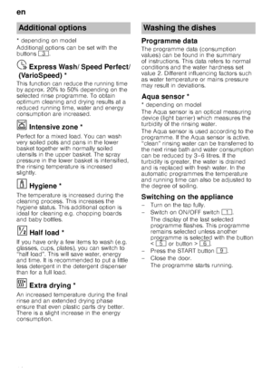 Page 16en
16
* depending on model 
Additional options can be set with the  
buttons 
8.
Express
 W
ash
/ S
peed
 P
e
rf
ec
t (
Var
io
Speed)Ÿ  Express Wash/ Speed Perfect/
(VarioSpeed) *
This function can reduce the running time  
by approx. 20% to 50% depending on the  
selected rinse programme. To obtain  
optimum cleaning and drying results at a 
reduced running time, water and energy  
consumption are increased.
Ï  Intensive zone *Inte
ns
iv
e
 z
on e
Perfect for a mixed load. You can wash  
very soiled...