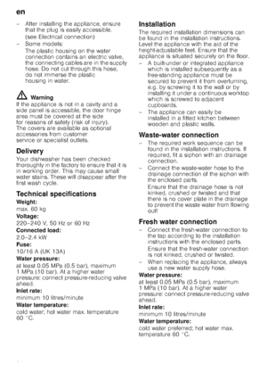 Page 24en
24
– After installing the appliance, ensure 
that the plug is easily accessible. 
(see Electrical connection)
–Some models: The plastic housing on the water  
connection contains an electric valve, 
the connecting cables are in the supply 
hose. Do not cut through this hose, 
do not immerse the plastic 
housing in water.
ã=Warning
If the appliance is not in a cavity and a  
side panel is accessible, the door hinge 
area must be covered at the side  
for reasons of safety (risk of injury).  
The covers...