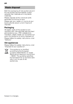 Page 26en
26
Both the packaging of new appliances and  
the old appliances themselves contain 
valuable raw materials and recyclable  
materials. 
Please dispose of the individual parts  
separated according to type. 
Please ask your dealer or inquire at your  
local authority about current means of 
disposal.
Packaging
All plastic parts of the appliance are  
identified with internationally standardised  
abbreviations (e.g. >PS< polystyrene). 
Therefore, plastic waste can be sorted out  
when the appliance is...