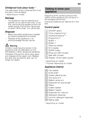 Page 5en
5
Childproof lock (door lock)Door
 lo
ck*
The description of the childproof lock is at  
the back in the envelope. 
* depending on model
Damage
– The appliance may be repaired and 
opened up by a technician only. To do  
this, disconnect the appliance from the 
power supply. Pull out the mains plug 
or switch off the fuse. Turn off the tap.
Disposal
– Make redundant appliances unusable to prevent subsequent accidents. 
– Dispose of the appliance in an  environmentally friendly manner.
ã=Warning...