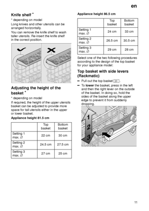 Page 11en11
Knife
 shelf *
* depending  on model
Long knives and other utensils can be arranged horizontally .
Y ou can remove the knife shelf to wash
taller utensils. Re-insert the knife shelf in the correct position.
Adjusting  the height of the
basket *
* depending  on model
If required, the height of the upper utensils basket can be adjusted to provide more space for tall utensils either in the upper or lower basket. Appliance height 81.5 cm
Top
basketBottom basket
Setting 1 max.  j22 cm30 cm
Setting 2 max....