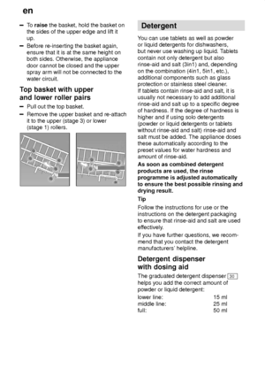 Page 12en
12
To  raise  the basket, hold the basket on
the sides of the upper edge and lift it up.
Before re-inserting the basket again, ensure that it is at the same height onboth sides. Otherwise, the appliance door cannot be closed and the upper spray arm will not be connected to the water circuit.
Top  basket with upper
and lower roller pairs
Pull  out the top basket.
Remove the upper basket and re-attach it to the upper (stage 3) or lower(stage 1) rollers.
Detergent
Y ou can use tablets as well as powder...