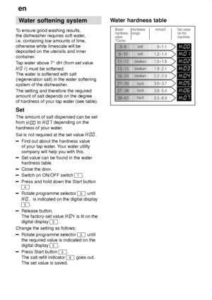 Page 6en
6 Water
 softening system
To  ensure good washing results,
the dishwasher requires soft water ,
i.e. containing low amounts of lime, otherwise white limescale will be deposited on the utensils and inner 
container. T ap water above 7  dH (from set value
) must be softened.
The water is softened with salt (regeneration salt) in the water softening system of the dishwasher .
The setting and therefore the required amount of salt depends on the degree of hardness of your tap water (see table). Set The...