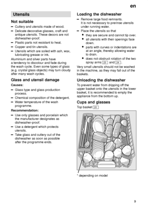 Page 9en9
Utensils
Not  suitable
Cutlery  and utensils made of wood.
Delicate decorative glasses, craft and antique utensils. These decors are not dishwasher-proof.
Plastic parts not resistant to heat.
Copper and tin utensils.
Utensils which are soiled with ash, wax, lubricating grease or ink.
Aluminium and silver parts havea tendency to discolour and fade during the wash cycle. Even some types of glass (e.g. crystal glass objects) may turn cloudyafter many wash cycles. Glass  and utensil damage
Causes:
Glass...