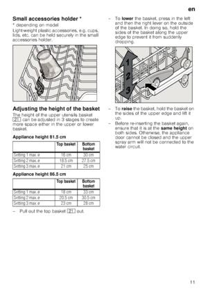 Page 11en
11
Small accessories holder *Sma
ll a
ccessor
ie
s
 h
o
ld
er
* depending on model 
Light-weight plastic accessories, e.g. cups,  
lids, etc. can be held securely in the small  
accessories holder.
Adjusting the height of the basket
The height of the upper utensils basket  
1*  can be adjusted in 3 stages to create 
more space either in the upper or lower  
basket. 
Appliance height 81.5 cm 
Appliance height 86.5 cm 
– Pull out the top basket  1* out.  –To 
lower the basket, press in the left 
and...