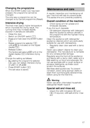 Page 17en
17
Changing the programme
When the START button @ has been 
pressed, the programme cannot be  
changed. 
The only way a programme can be  
changed is by Cancel programme (Reset).
Intensive drying
The final rinse uses a higher temperature 
which improves the drying result. The 
running time may increase slightly.  
(Caution if utensils are delicate!) 
– Close the door. 
–Switch on ON/OF F switch ( .
– Press and hold down the START button  @ .
– Rotate programme selector 8 
until š:‹‹  is indicated on...