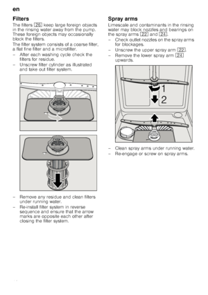 Page 18en
18
Filters
The filters 1R keep large foreign objects 
in the rinsing water away from the pump.  
These foreign objects may occasionally 
block the filters. 
The filter system consists of a coarse filter,  
a flat fine filter and a microfilter. 
– After each washing cycle check the  filters for residue.
– Unscrew filter cylinder as illustrated  and take out filter system.
– Remove any residue and clean filters  under running water.
– Re-install filter system in reverse  sequence and ensure that the...