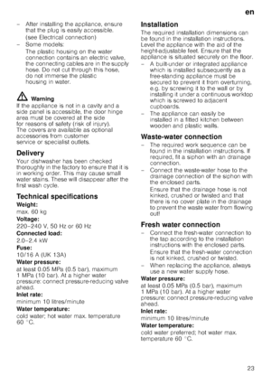 Page 23en
23
– After installing the appliance, ensure 
that the plug is easily accessible. 
(see Electrical connection)
–Some models: The plastic housing on the water  
connection contains an electric valve, 
the connecting cables are in the supply 
hose. Do not cut through this hose, 
do not immerse the plastic 
housing in water.
ã=Warning
If the appliance is not in a cavity and a  
side panel is accessible, the door hinge 
area must be covered at the side  
for reasons of safety (risk of injury).  
The covers...