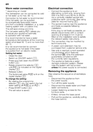 Page 24en
24
Warm water connec
tio
nWarm water connection
* depending on model 
The dishwasher can be connected to cold  
or hot water up to max. 60 °C.  
Connection to hot water is recommended  
if the hot water can be supplied 
by energetically favourable means  
and from a suitable installation, e. g. solar  
heating system with circulation line. 
This will save energy and time. 
The hot water setting ‘:‹‚  allows you 
to adjust your appliance optimally  
to operation with hot water. 
It is recommended to...