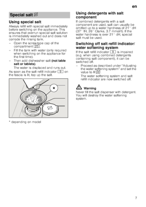 Page 7en
7
Using special salt
Always refill with special salt immediately  
before switching on the appliance. This 
ensures that overrun special salt solution 
is immediately washed out and does not  
corrode the rinsing tank. 
– Open the screw-type cap of the compartment  1J.
– Fill the tank with water (only required  when switching on the appliance for  
the first time). 
– Then add dishwasher salt  (not table 
salt or tablets) . 
The water is displaced and runs out. 
As soon as the salt refill indicator  h...