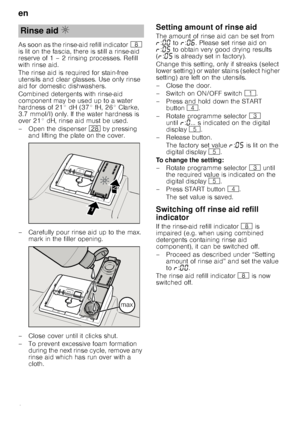 Page 8en
8
As soon as the rinse-aid refill indicator
` 
is lit on the fascia, there is still a rinse-aid  
reserve of 1 – 2 rinsing processes. Refill  
with rinse aid. 
The rinse aid is required for stain-free  
utensils and clear glasses. Use only rinse 
aid for domestic dishwashers. 
Combined detergents with rinse-aid  
component may be used up to a water 
hardness of 21° dH (37° fH, 26° Clarke, 
3.7 mmol/l) only. If the water hardness is  
over 21° dH, rinse aid must be used. 
– Open the dispenser  1b by...