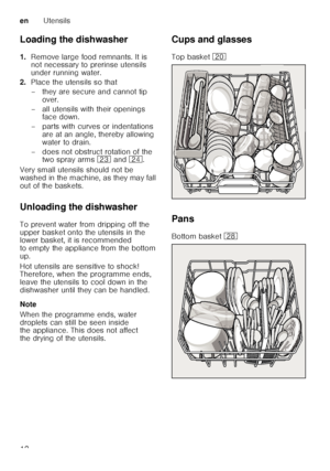 Page 12enUtensils
12
Loading the dishwasher 
1.
Remove large food remnants. It is  
not necessary to prerinse utensils  
under running water.
2. Place the utensils so that 
– they are secure and cannot tip 
over.
– all utensils with their openings  face down.
– parts with curves or indentations  are at an angle, thereby allowing  
water to drain.
– does not obstruct rotation of the  two spray arms  1: and  1B.
Very small utensils should not be 
washed in the machine, as they may fall 
out of the baskets....