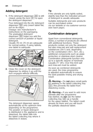 Page 16enDetergent
16
Adding detergent 
1.
If the detergent dispenser  9 is still 
closed, press the lock  9* to open 
the detergent dispenser. 
Pour detergent into the dry detergent  
dispenser 9 only (insert tablet flat, 
not on its edge). 
Dosage: see manufacturer’s 
instructions on the packaging.  
The graduated detergent  
dispenser 9 helps you add the 
correct amount of powder or liquid  
detergent. 
Usually 20 ml–25 ml are adequate 
for normal soiling. If using tablets,  
one tablet is adequate.
2. Close...