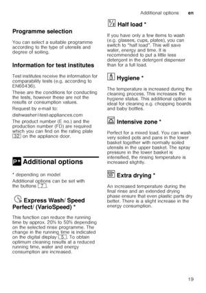 Page 19Additional optionsen
19
  
Programme selection 
You can select a suitable programme  
according to the type of utensils and  
degree of soiling. 
Information for test institutes 
Test institutes receive the information for  
comparability tests (e.g. according to 
EN60436).  
These are the conditions for conducting  
the tests, however these are not the  
results or consumption values.  
Request by e-mail to: 
dishwasher@test-appliances.com 
The product number (E no.) and the  
production number (FD) are...