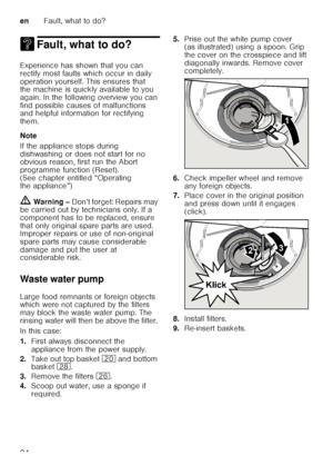 Page 24enFault, what to do?
24
3 Fault, what to do?Fault, what to do?
Experience has shown that you can  
rectify most faults which occur in daily 
operation yourself. This ensures that  
the machine is quickly available to you  
again. In the following overview you can  
find possible causes of malfunctions  
and helpful information for rectifying  
them. 
Note 
If the appliance stops during  
dishwashing or does not start for no  
obvious reason, first run the Abort  
programme function (Reset). 
(See chapter...