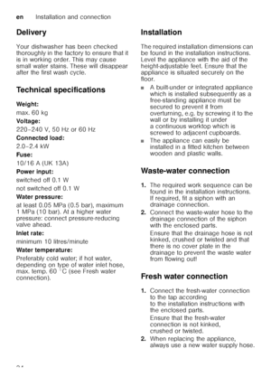 Page 34enInstallation and connection
34
Delivery 
Your dishwasher has been checked  
thoroughly in the factory to ensure that it  
is in working order. This may cause 
small water stains. These will disappear  
after the first wash cycle. 
Technical specifications 
Weig ht: 
max. 60 kg 
Voltage:
220–240 V, 50 Hz or 60 Hz
Connected load:
2.0–2.4 kW
Fuse: 
10/16 A (UK 13A) 
Power input:
switched off 0.1 W
not switched off 0.1 W
Water pressure:
at least 0.05 MPa (0.5 bar), maximum  
1 MPa (10 bar). At a higher...