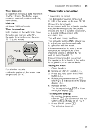 Page 35Installation and connectionen
35
Water pressure: 
at least 0.05 MPa (0.5 bar), maximum  
1 MPa (10 bar). At a higher water  
pressure: connect pressure-reducing  
valve ahead. 
Inlet rate:
minimum 10 litres/minute
Water temperature: 
Note printing on the water inlet hose!  
If models are marked with 25°,  
the water temperature may be max.  
25 °C (cold water).  
For all other models:  
cold water preferred; hot water max.  
temperature 60 °C.
Warm water connection
Warm
 wate
r c onnec
tio n
* depending...