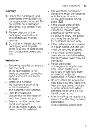 Page 5Safety instructionsen
5
Delivery 
1.
Check the packaging and  
dishwasher immediately for 
damage caused in transit. Do  
not switch on a damaged  
appliance, but contact your 
supplier.
2. Please dispose of the 
packaging material in an 
environmentally friendly 
manner.
3. Do not let children play with 
packaging and its parts. 
There is a risk of suffocation 
from collapsible boxes and 
film.
Installation
