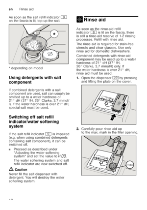 Page 10enRinse aid
10
As soon as the salt refill indicator 
h 
on the fascia is lit, top up the salt. 
* depending on model 
Using detergents with salt  
component
De ter
ge n
ts  wit h sa
lt  c
om po nent
If combined detergents with a salt  
component are used, salt can usually be  
omitted up to a water hardness of  
21° dH (37° fH, 26° Clarke, 3.7 mmol/
l). If the water hardness is over 21° dH,  
special salt must be used. 
Switching off salt refill  
indicator/water softening  
system
Swit
ch in g  off
 w...