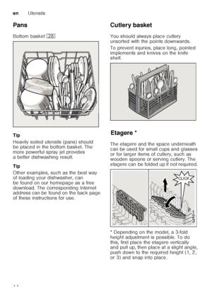 Page 14enUtensils
14
Pans 
Bottom basket 
1b
Tip 
Heavily soiled utensils (pans) should  
be placed in the bottom basket. The  
more powerful spray jet provides 
a better dishwashing result. 
Tip 
Other examples, such as the best way  
of loading your dishwasher, can  
be found on our homepage as a free  
download. The corresponding Internet  
address can be found on the back page  
of these instructions for use. Cutlery basket 
You should always place cutlery  
unsorted with the points downwards.   
To prevent...