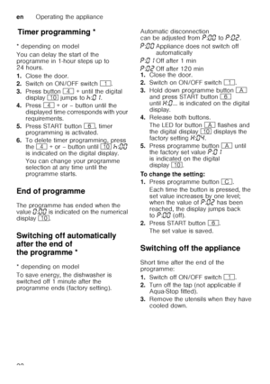 Page 22enOperating the appliance
22
T
im er p
ro gr ammin gTimer programming *
* depending on model 
You can delay the start of the  
programme in 1-hour steps up to  
24 hours. 
1. Close the door.
2. Switch on ON/OFF switch  (.
3. Press button  @ + until the digital 
display  ) jumps to  œ:‹‚ .  
4. Press  @ + or – button until the 
displayed time corresponds with your  
requirements.
5. Press START button  P, timer 
programming is activated.
6. To delete timer programming, press 
the  @  + or – button until...