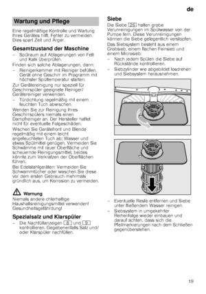 Page 19de19
Eine regelmäßige Kontrolle und Wartung  
Ihres Gerätes hilft, Fehler zu vermeiden. 
Dies spart Zeit und Ärger.
Gesamtzustand der Maschine
– Spülraum auf Ablagerungen von Fett 
und Kalk überprüfen.
Finden sich solche Ablagerungen, dann: 
– Reinigerkammer mit Reiniger befüllen.  Gerät ohne Geschirr im Programm mit  
höchster Spültemperatur starten.
Zur Gerätereinigung nur speziell für 
Geschirrspüler geeignete Reiniger/ 
Gerätereiniger verwenden. 
– Türdichtung regelmäßig mit einem  feuchten Tuch...