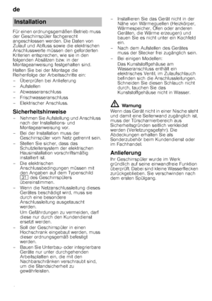 Page 24de 
24
Für einen ordnungsgemäßen Betrieb muss  
der Geschirrspüler fachgerecht 
angeschlossen werden. Die Daten von 
Zulauf und Abfluss sowie die elektrischen 
Anschlusswerte müssen den geforderten 
Kriterien entsprechen, wie sie in den 
folgenden Absätzen bzw. in der 
Montageanweisung festgehalten sind. 
Halten Sie bei der Montage die  
Reihenfolge der Arbeitsschritte ein: 
– Überprüfen bei Anlieferung
–Aufstellen 
– Abwasseranschluss 
– Frischwasseranschluss 
– Elektrischer Anschluss....