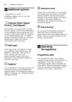 Page 20enAdditional options
20
0 Additional optionsAdditional options
* depending on model 
Additional options can be set with  
the buttons  `.
Exp
re s
s W as h/ Spe ed Per
fe c
t ( V
ar io S pee
d)Ÿ  Express Wash/ Speed 
Perfect/ (VarioSpeed) * 
This function can reduce the running  
time by approx. 20% to 50% depending  
on the selected rinse programme. The  
change in the running time is indicated  
on the digital display )*. To obtain 
optimum cleaning results at a reduced  
running time, water and energy...